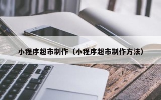 德州小程序超市制作（小程序超市制作方法）